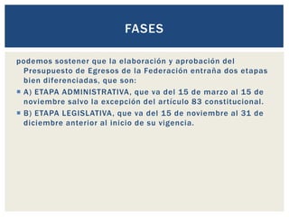 podemos sostener que la elaboración y aprobación del
Presupuesto de Egresos de la Federación entraña dos etapas
bien diferenciadas, que son:
 A) ETAPA ADMINISTRATIVA, que va del 15 de marzo al 15 de
noviembre salvo la excepción del artículo 83 constitucional.
 B) ETAPA LEGISLATIVA, que va del 15 de noviembre al 31 de
diciembre anterior al inicio de su vigencia.
FASES
 