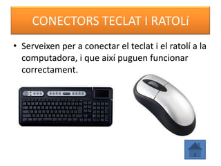 CONECTORS TECLAT I RATOLí
• Serveixen per a conectar el teclat i el ratolí a la
  computadora, i que així puguen funcionar
  correctament.
 