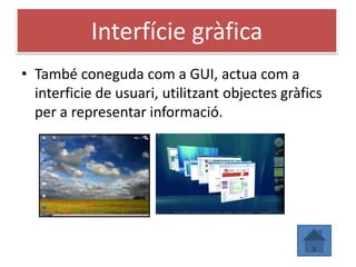 Interfície gràfica
• També coneguda com a GUI, actua com a
  interficie de usuari, utilitzant objectes gràfics
  per a representar informació.
 