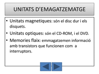 UNITATS D’EMAGATZEMATGE
• Unitats magnetiques: són el disc dur i els
  disquets.
• Unitats optiques: són el CD-ROM, i el DVD.
• Memories flaix: emmagatzemen informació
  amb transistors que funcionen com a
  interruptors.
 