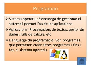P
Sistema operatiu: S’encarega de gestionar el
 sistema i permet l’us de les aplicacions.
Aplicacions: Processadors de textos, gestor de
 dades, fulls de calculs, etc
Llenguatge de programació: Son programes
 que permeten crear altres programes.i fins i
 tot, el sistema operatiu.
 
