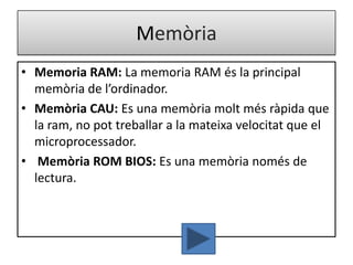 Memòria
• Memoria RAM: La memoria RAM és la principal
  memòria de l’ordinador.
• Memòria CAU: Es una memòria molt més ràpida que
  la ram, no pot treballar a la mateixa velocitat que el
  microprocessador.
• Memòria ROM BIOS: Es una memòria només de
  lectura.
 