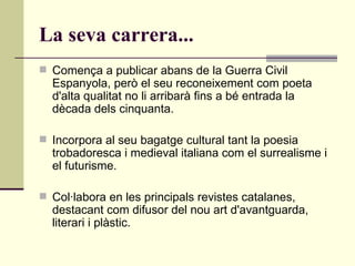 La seva carrera... Comença a publicar abans de la Guerra Civil Espanyola, però el seu reconeixement com poeta d'alta qualitat no li arribarà fins a bé entrada la dècada dels cinquanta.   Incorpora al seu bagatge cultural tant la poesia trobadoresca i medieval italiana com el surrealisme i el futurisme.   Col·labora en les principals revistes catalanes, destacant com difusor del nou art d'avantguarda, literari i plàstic.  