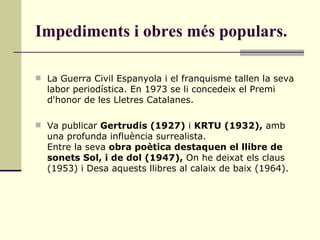 Impediments i obres més populars. La Guerra Civil Espanyola i el franquisme tallen la seva labor periodística. En 1973 se li concedeix el Premi d'honor de les Lletres Catalanes. Va publicar  Gertrudis (1927)  i  KRTU (1932),  amb una profunda influència surrealista. Entre la seva  obra poètica destaquen el llibre de sonets Sol, i de dol (1947),  On he deixat els claus (1953) i Desa aquests llibres al calaix de baix (1964). 