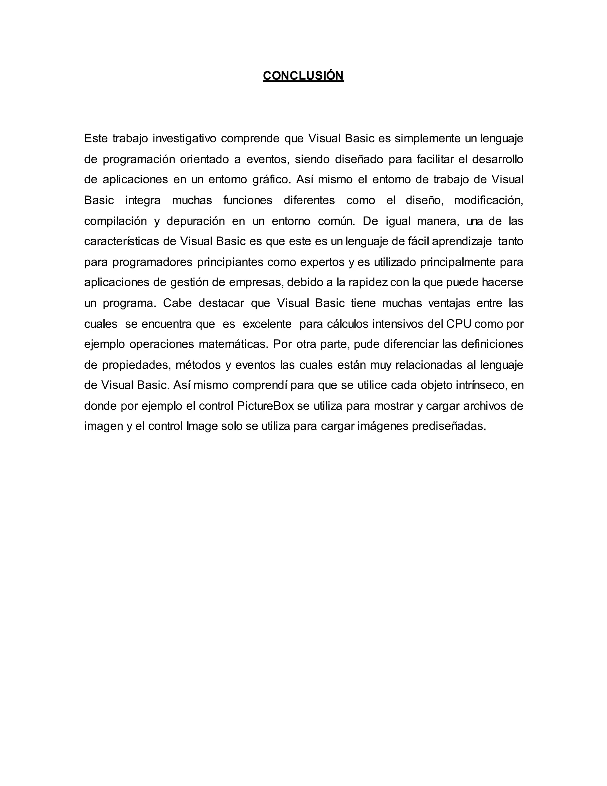 CONCLUSIÓN
Este trabajo investigativo comprende que Visual Basic es simplemente un lenguaje
de programación orientado a eventos, siendo diseñado para facilitar el desarrollo
de aplicaciones en un entorno gráfico. Así mismo el entorno de trabajo de Visual
Basic integra muchas funciones diferentes como el diseño, modificación,
compilación y depuración en un entorno común. De igual manera, una de las
características de Visual Basic es que este es un lenguaje de fácil aprendizaje tanto
para programadores principiantes como expertos y es utilizado principalmente para
aplicaciones de gestión de empresas, debido a la rapidez con la que puede hacerse
un programa. Cabe destacar que Visual Basic tiene muchas ventajas entre las
cuales se encuentra que es excelente para cálculos intensivos del CPU como por
ejemplo operaciones matemáticas. Por otra parte, pude diferenciar las definiciones
de propiedades, métodos y eventos las cuales están muy relacionadas al lenguaje
de Visual Basic. Así mismo comprendí para que se utilice cada objeto intrínseco, en
donde por ejemplo el control PictureBox se utiliza para mostrar y cargar archivos de
imagen y el control Image solo se utiliza para cargar imágenes prediseñadas.
 