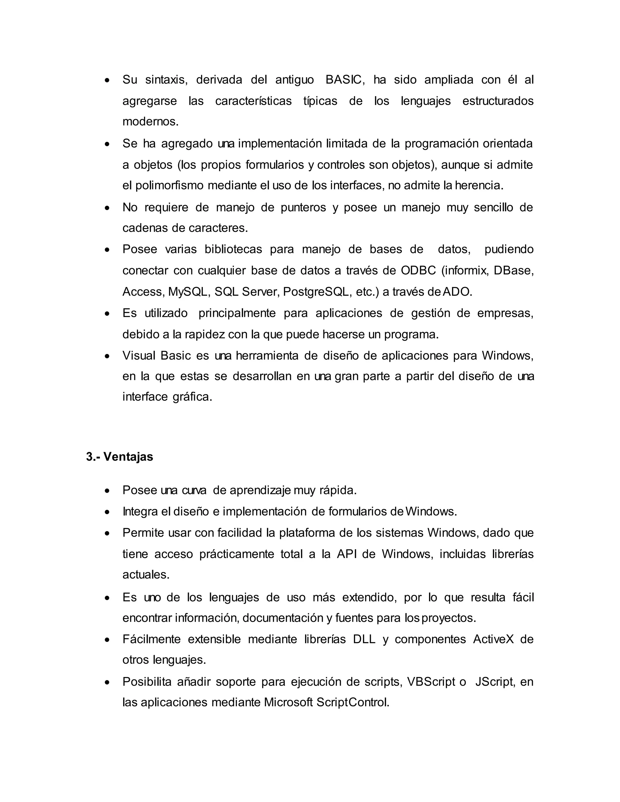  Su sintaxis, derivada del antiguo BASIC, ha sido ampliada con él al
agregarse las características típicas de los lenguajes estructurados
modernos.
 Se ha agregado una implementación limitada de la programación orientada
a objetos (los propios formularios y controles son objetos), aunque si admite
el polimorfismo mediante el uso de los interfaces, no admite la herencia.
 No requiere de manejo de punteros y posee un manejo muy sencillo de
cadenas de caracteres.
 Posee varias bibliotecas para manejo de bases de datos, pudiendo
conectar con cualquier base de datos a través de ODBC (informix, DBase,
Access, MySQL, SQL Server, PostgreSQL, etc.) a través deADO.
 Es utilizado principalmente para aplicaciones de gestión de empresas,
debido a la rapidez con la que puede hacerse un programa.
 Visual Basic es una herramienta de diseño de aplicaciones para Windows,
en la que estas se desarrollan en una gran parte a partir del diseño de una
interface gráfica.
3.- Ventajas
 Posee una curva de aprendizaje muy rápida.
 Integra el diseño e implementación de formularios deWindows.
 Permite usar con facilidad la plataforma de los sistemas Windows, dado que
tiene acceso prácticamente total a la API de Windows, incluidas librerías
actuales.
 Es uno de los lenguajes de uso más extendido, por lo que resulta fácil
encontrar información, documentación y fuentes para losproyectos.
 Fácilmente extensible mediante librerías DLL y componentes ActiveX de
otros lenguajes.
 Posibilita añadir soporte para ejecución de scripts, VBScript o JScript, en
las aplicaciones mediante Microsoft ScriptControl.
 