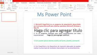 1. Microsoft PowerPoint es un programa de presentación desarrollado
por la empresa Microsoft para sistemas operativos Microsoft Windows y
Mac OS.
2. Es un programa diseñado para hacer presentaciones con texto
esquematizado.
3. Se le pueden aplicar distintos diseños de fuente, plantilla y animación.
4. Con PowerPoint y los dispositivos de impresión adecuados se pueden
realizar muchos tipos de resultados relacionados con las presentaciones.
20-02-2015 1
 