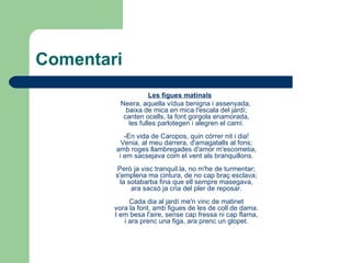 Comentari Les figues matinals Neera, aquella vídua benigna i assenyada, baixa de mica en mica l'escala del jardí; canten ocells, la font gorgola enamorada, les fulles parlotegen i alegren el camí. -En vida de Caropos, quin córrer nit i dia! Venia, al meu darrera, d'amagatalls al fons; amb roges llambregades d'amor m'escometia, i em sacsejava com el vent als branquillons. Però ja visc tranquil.la, no m'he de turmentar; s'emplena ma cintura, de no cap braç esclava; la sotabarba fina que ell sempre masegava, ara sacsó ja cria del pler de reposar. Cada dia al jardí me'n vinc de matinet vora la font, amb figues de les de coll de dama. I em besa l'aire, sense cap fressa ni cap flama, i ara prenc una figa, ara prenc un glopet. 