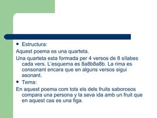 Estructura: Aquest poema es una quarteta. Una quarteta esta formada per 4 versos de 8 sílabes cada vers. L’esquema es 8a8b8a8b. La rima es consonant encara que en alguns versos sigui asonant. Tema: En aquest poema com tots els dels fruits saborosos compara una persona y la seva ida amb un fruit que en aquest cas es una figa. 