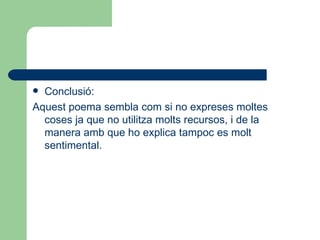 Conclusió: Aquest poema sembla com si no expreses moltes coses ja que no utilitza molts recursos, i de la manera amb que ho explica tampoc es molt sentimental. 