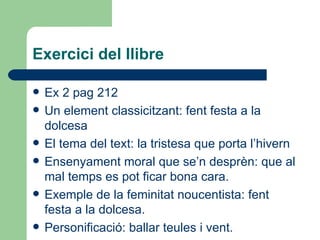 Exercici del llibre Ex 2 pag 212 Un element classicitzant: fent festa a la dolcesa El tema del text: la tristesa que porta l’hivern Ensenyament moral que se’n desprèn: que al mal temps es pot ficar bona cara. Exemple de la feminitat noucentista: fent festa a la dolcesa. Personificació: ballar teules i vent. 