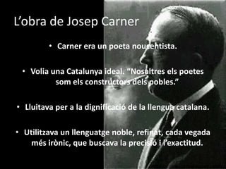 L’obra de Josep CarnerCarner era un poeta noucentista.Volia una Catalunya ideal. “Nosaltres els poetes som els constructors dels pobles.”Lluitava per a la dignificació de la llengua catalana.Utilitzava un llenguatge noble, refinat, cada vegada més irònic, que buscava la precisió i l’exactitud.