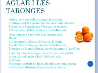 AGLAE I LES TARONGES Aglae, sota un bell taronger deturada, al lluny sent les germanes com ocellada al vent. I ja no va a l'encalç per l'herba i la rosada, I té la cara pàl·lida d'un gran defalliment. Ella dansava i reia tot just casada amb Drias,                 altiva entre la fressa, joiosa de la llum. I ja de l'hort s'amaga per les desertes vies I encara es fa més blanca, perduda entre el perfum. I arriba a les taronges, i en cull i se n'emporta;  la set, de sols mirar-les, li feia els ulls brillants.            Mossega un fruit i acluca els ulls com una morta i del cabell afluixen el pes les dues mans. 
