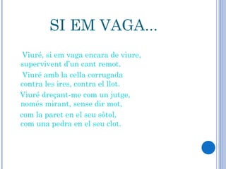 SI EM VAGA... Viuré, si em vaga encara de viure,  supervivent d’un cant remot.  Viuré amb la cella corrugada  contra les ires, contra el llot.  Viuré dreçant-me com un jutge,  només mirant, sense dir mot,  com la paret en el seu sòtol,  com una pedra en el seu clot.  