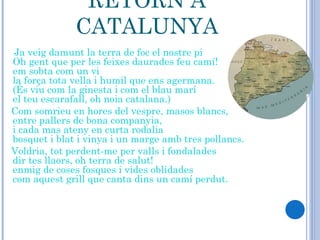 RETORN A CATALUNYA Ja veig damunt la terra de foc el nostre pi  Oh gent que per les feixes daurades feu camí!  em sobta com un vi  la força tota vella i humil que ens agermana.  (És viu com la ginesta i com el blau marí  el teu escarafall, oh noia catalana.)  Com somrieu en hores del vespre, masos blancs,  entre pallers de bona companyia,  i cada mas ateny en curta rodalia  bosquet i blat i vinya i un marge amb tres pollancs.  Voldria, tot perdent-me per valls i fondalades  dir tes llaors, oh terra de salut!  enmig de coses fosques i vides oblidades  com aquest grill que canta dins un camí perdut.     