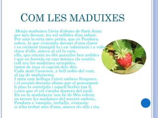 C OM LES MADUIXES Menja maduixes l'àvia d'abans de Sant Joan;  per més frescor, les vol collides d'un infant.  Per això la néta més petita, que és Pandara,  sabeu, la que s'encanta davant d'una claror i va creixent tranquil·la i en 'admiració i a voltes,          cluca d'ulls, aixeca al cel la cara,  ella, que encara no diu paraules ben ardides  i que en barreja en una música els sentits, cull ara les maduixes arrupides, tintat de rosa el capciró dels dits.                               Cada matí l'asseuen, a bell redós del vent,  al jaç de maduixeres. I mira com belluga l'airet ombres lleugeres,  i el cossiró decanta abans que el pensament li plau la corretjola i aquell herbei tan fi,                     i creu que el cel s'acaba darrera del jardí.  En va la maduixera 'son bé de Déu cobria;  en treure les maduixes del receret ombriu,  Pandara s 'enrojola, treballa, s'extasia: si n'ha trobat més d'una, aixeca els ulls i riu.                 