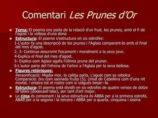 Comentari Les Prunes d’Or
   Tema: El poema ens parla de la relació d'un fruit, les prunes, amb el fi de
    l'agost i la vellesa d'una dona
   Estructura: El poema s’estructura en sis estrofes:
    1-L’autor fa una descripció de les prunes i l’Aglaia comparant-lo amb el final
    del mes d’agost.
    2, 3- Continua descrivint fisicament i moralment a la seva jove.
    4-Explica el final del mes d’agost.
    5- Explica com Aglaia agafa l’última pruna del pruner.
    6-L’autor parla del l’ofrena de l’arbre a l’Aglaia per la seva bellesa.
   Figures retòriques:
     Personificació: Migdia mor, la calitja parla, L'agost com es rebolca
    Comparació: bru com saonada fruita (5), cimat de Cabellera com d'una nit
    mortal, i enlaira tot el rostre com si volgués besar−la.
   Estructura: El poema està dividit en sis estrofes de quatre versos de dotze
    síl·labes (dodecasíl·labs), per tant d'art major.
   La rima és consonant i la seva estructura és ABBA per a la primera estrofa,
    ABAB per a la segona i la tercera i ABBA per a quarta, cinquena i sisena
 