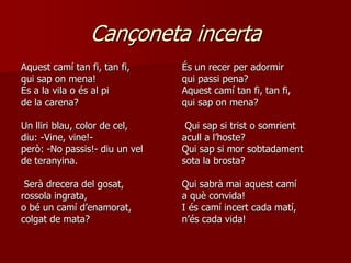 Cançoneta incerta
Aquest camí tan fi, tan fi,     És un recer per adormir
qui sap on mena!                qui passi pena?
És a la vila o és al pi         Aquest camí tan fi, tan fi,
de la carena?                   qui sap on mena?

Un lliri blau, color de cel,     Qui sap si trist o somrient
diu: -Vine, vine!-              acull a l’hoste?
però: -No passis!- diu un vel   Qui sap si mor sobtadament
de teranyina.                   sota la brosta?

 Serà drecera del gosat,        Qui sabrà mai aquest camí
rossola ingrata,                a què convida!
o bé un camí d’enamorat,        I és camí incert cada matí,
colgat de mata?                 n’és cada vida!
 
