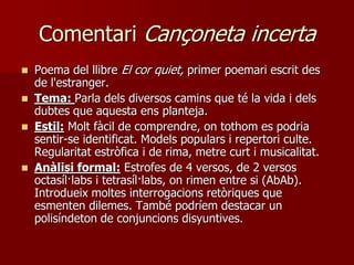 Comentari Cançoneta incerta
   Poema del llibre El cor quiet, primer poemari escrit des
    de l'estranger.
   Tema: Parla dels diversos camins que té la vida i dels
    dubtes que aquesta ens planteja.
   Estil: Molt fàcil de comprendre, on tothom es podria
    sentir-se identificat. Models populars i repertori culte.
    Regularitat estròfica i de rima, metre curt i musicalitat.
   Anàlisi formal: Estrofes de 4 versos, de 2 versos
    octasíl·labs i tetrasíl·labs, on rimen entre si (AbAb).
    Introdueix moltes interrogacions retòriques que
    esmenten dilemes. També podríem destacar un
    polisíndeton de conjuncions disyuntives.
 
