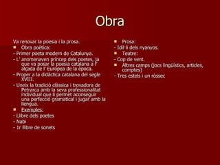 Obra Va renovar la poesia i la prosa. Obra poètica: - Primer poeta modern de Catalunya. - L’ anomenaven príncep dels poetes, ja que va posar la poesia catalana a l’ alçada de l’ Europea de la època. - Proper a la didàctica catalana del segle XVIII. - Uneix la tradició clàssica i trovadora de Petrarca amb la seva professionalitat individual que li permet aconseguir una perfecció gramatical i jugar amb la llengua. Exemples: - Llibre dels poetes - Nabi  - 1r llibre de sonets Prosa: - Idil·li dels nyanyos. Teatre: - Cop de vent. Altres camps (jocs lingüístics, articles, comptes) - Tres estels i un ròssec 