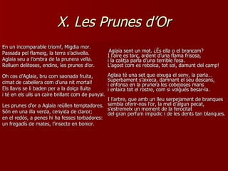 X. Les Prunes d’Or En un incomparable triomf, Migdia mor. Passada pel flameig, la terra s’aclivella. Aglaia seu a l’ombra de la prunera vella. Relluen delitoses, endins, les prunes d’or. Oh cos d’Aglaia, bru com saonada fruita, cimat de cabellera com d’una nit mortal! Els llavis se li baden per a la dolça lluita i té en els ulls un caire brillant com de punyal. Les prunes d’or a Aglaia reüllen temptadores. Són en una illa verda, cenyida de claror; en el redós, a penes hi ha fesses torbadores: un fregadís de mates, l’insecte en bonior. Aglaia sent un mot. ¿És ella o el brancam? I l’aire es torç, ardent d’una flama frisosa, i la calitja parla d’una terrible fosa. L’agost com es rebolca, tot sol, damunt del camp! Aglaia té una set que eixuga el seny, la parla… Superbament s’aixeca, damnant el seu descans, i enfonsa en la prunera les cobejoses mans i enlaira tot el rostre, com si volgués besar-la. I l’arbre, que amb un lleu serpejament de branques sembla oferir-nos l’or, la mel d’algun pecat, s’estremeix un moment de la ferocitat del gran perfum impúdic i de les dents tan blanques. 