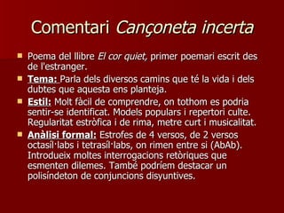 Comentari  Cançoneta incerta Poema del llibre  El cor quiet,  primer poemari escrit des de l'estranger. Tema:  Parla dels diversos camins que té la vida i dels dubtes que aquesta ens planteja. Estil:  Molt fàcil de comprendre, on tothom es podria sentir-se identificat. Models populars i repertori culte. Regularitat estròfica i de rima, metre curt i musicalitat. Anàlisi formal:  Estrofes de 4 versos, de 2 versos octasíl·labs i tetrasíl·labs, on rimen entre si (AbAb). Introdueix moltes interrogacions retòriques que esmenten dilemes. També podríem destacar un polisíndeton de conjuncions disyuntives. 