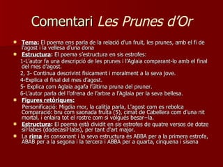 Comentari  Les Prunes d’Or Tema:   El poema ens parla de la relació d'un fruit, les prunes, amb el fi de l'agost i la vellesa d'una dona Estructura :  El poema s’estructura  en sis estrofes: 1-L’autor fa una descripció de les prunes i l’Aglaia comparant-lo amb el final del mes d’agost. 2, 3- Continua descrivint fisicament i moralment a la seva jove. 4-Explica el final del mes d’agost. 5- Explica com Aglaia agafa l’última pruna del pruner. 6-L’autor parla del l’ofrena de l’arbre a l’Aglaia per la seva bellesa. Figures retòriques: Personificació:  Migdia mor, la calitja parla, L'agost com es rebolca  Comparació: bru com saonada fruita (5), cimat de Cabellera com d'una nit mortal, i enlaira tot el rostre com si volgués besar−la. Estructura :  El poema està dividit en sis estrofes de quatre versos de dotze síl·labes (dodecasíl·labs), per tant d'art major. La  rima  és consonant i la seva estructura és ABBA per a la primera estrofa, ABAB per a la segona i la tercera i ABBA per a quarta, cinquena i sisena 