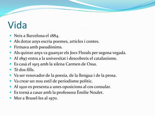 Vida
   Neix a Barcelona el 1884.
   Als dotze anys escriu poemes, articles i contes.
   Firmava amb pseudònims.
   Als quinze anys va guanyar els Jocs Florals per segona vegada.
   Al 1897 entra a la universitat i descobreix el catalanisme.
   Es casà el 1915 amb la xilena Carmen de Ossa.
   Té dos fills.
   Va ser renovador de la poesia, de la llengua i de la prosa.
   Va crear un nou estil de periodisme polític.
   Al 1920 es presenta a unes oposicions al cos consular.
   Es tornà a casar amb la professora Émilie Noulet.
   Mor a Brusel·les al 1970.
 