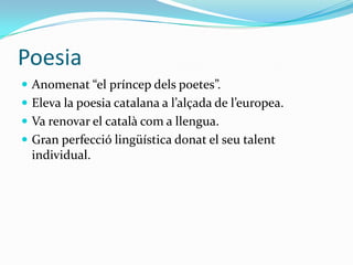 Poesia
 Anomenat “el príncep dels poetes”.
 Eleva la poesia catalana a l’alçada de l’europea.
 Va renovar el català com a llengua.
 Gran perfecció lingüística donat el seu talent
  individual.
 