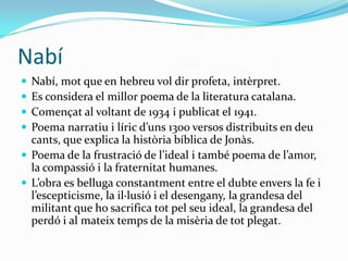 Nabí
 Nabí, mot que en hebreu vol dir profeta, intèrpret.
 Es considera el millor poema de la literatura catalana.
 Començat al voltant de 1934 i publicat el 1941.
 Poema narratiu i líric d’uns 1300 versos distribuits en deu
  cants, que explica la història bíblica de Jonàs.
 Poema de la frustració de l’ideal i també poema de l’amor,
  la compassió i la fraternitat humanes.
 L’obra es belluga constantment entre el dubte envers la fe i
  l’escepticisme, la il·lusió i el desengany, la grandesa del
  militant que ho sacrifica tot pel seu ideal, la grandesa del
  perdó i al mateix temps de la misèria de tot plegat.
 