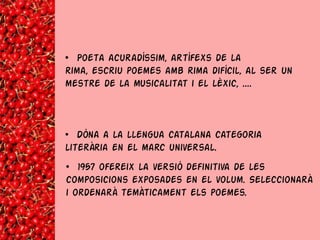 • Poeta acuradíssim, artífexs de la
rima, escriu poemes amb rima difícil, al ser un
mestre de la musicalitat i el lèxic, ....



• Dóna a la llengua catalana categoria
literària en el marc universal.
• 1957 ofereix la versió definitiva de les
composicions exposades en el volum. Seleccionarà
i ordenarà temàticament els poemes.
 