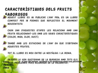 CARACTERÍSTIQUES DELS FRUITS
 SABOROSOS
   Aquest llibre es va publicar l’any 1906, es un llibre
   compost per 18 poemes que reflecteix el moviment
   Noucentista

   Cada una d’aquestes etapes les relaciona amb una
   fruita relacionant-les amb les seves característiques
   (color, mida, olor, gust).

   També amb les estacions de l’any en que s’obtenen
   aquestes fruites.

   Tot el llibre es mou entre la nostàlgia i la ironia.

   Descriu la vida quotidiana de la burgesia amb tots els
Tema          el pas del temps, arribant a la maduresa amb una plenitud.
   seus problemes però allunyada de la vulgaritat.
principal
obra
 