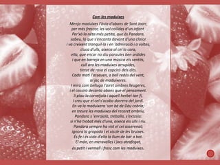 Com les maduixes
   Menja maduixes l'àvia d'abans de Sant Joan;
     per més frescor, les vol collides d'un infant.
     Per'xò la néta més petita, que és Pandara,
    sabeu, la que s'encanta davant d'una claror
i va creixent tranquil·la i en 'admiració i a voltes,
            cluca d'ulls, aixeca al cel la cara,
     ella, que encar no diu paraules ben ardides
     i que en barreja en una música els sentits,
             cull ara les maduixes arrupides,
            tintat de rosa el capciró dels dits.
     Cada matí l'asseuen, a bell redós del vent,
                   al jaç de maduixeres.
    I mira com belluga l'airet ombres lleugeres,
   i el cossiró decanta abans que el pensament.
       li plau la corretjola i aquell herbei tan fi,
      i creu que el cel s'acaba darrera del jardí.
      En va la maduixera 'son bé de Déu cobria;
     en treure les maduixes del receret ombriu,
        Pandara s 'enrojola, treballa, s'extasia:
   si n'ha trobat més d'una, aixeca els ulls i riu.
       Pandara sempre ha vist el cel asserenat;
     ignora la gropada i el xiscle de les bruixes.
       És fe i és vida d'ella la llum de bat a bat.
         El món, en meravelles i jocs atrafegat,
     és petit i vermell i fresc com les maduixes.
 