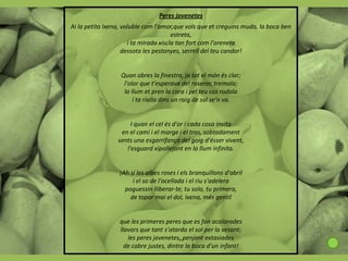 Peres jovenetes
Ai la petita Ixena, voluble com l'amor,que vols que et creguins muda, la boca ben
                                       estreta,
                      i ta mirada xiscla tan fort com l'oreneta
                    dessota les pestanyes, serrell del teu candor!


                  Quan obres la finestra, ja tot el món és clar;
                   l'olor que t'esperava del roserar, tremola;
                   la llum et pren la cara i pel teu cos rodola
                       i ta rialla dins un raig de sol se'n va.


                      I quan el cel és d'or i cada cosa invita
                  en el camí i el marge i el tros, sobtadament
                 sents una esgarrifança del goig d'ésser vivent,
                    l'esguard xipollejant en la llum infinita.


                 ¡Ah si les albes roses i els branquillons d'abril
                      i el so de l'ocellada i el riu s'adelera
                   poguessin lliberar-te, tu sola, tu primera,
                     de topar mai el dol, Ixena, més gentil


                  que les primeres peres que es fan acolorades
                  llavors que tant s'atarda el sol per la vesant;
                     les peres jovenetes, penjant extasiades
                    de cabre justes, dintre la boca d'un infant!
 