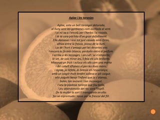 Aglae i les taronjes

          Aglae, sota un bell taronger deturada,
   al lluny sent les germanes com ocellada al vent.
       I ja no va a l'encalç per l'herba i la rosada,
       I té la cara pàl·lida d'un gran defalliment.
     Ella dansava i reia tot just casada amb Drias,
          altiva entre la fressa, joiosa de la llum.
       I ja de l'hort s'amaga per les desertes vies
I encara es fa més blanca, perduda entre el perfum.
    I arriba a les taronges, i en cull i se n'emporta;
    la set, de sols mirar-les, li feia els ulls brillants.
  Mossega un fruit i acluca els ulls com una morta
        i del cabell afluixen el pes les dues mans.
      I Aglae, ja refeta, es bressa en l'esperança;
   amb un sospir molt tendre solleva el pit caigut;
       ella pogués besar l'infant que ja s'atansa,
              batec tan avinent i tan inconegut.
          I veu la piadosa taronja que fou bella,
           i jeu abandonada del rec vora l'espill.
        De la muller la sort li transpareix en ella:
     fer-se espremuda i lassa per la frescor del fill.
 