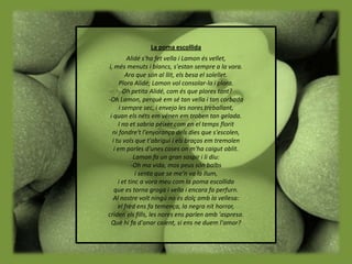 La poma escollida
          Alidé s'ha fet vella i Lamon és vellet,
i, més menuts i blancs, s'estan sempre a la vora.
         Ara que són al llit, els besa el solellet.
      Plora Alidé; Lamon vol consolar-la i plora.
       -Oh petita Alidé, com és que plores tant?
-Oh Lamon, perquè em sé tan vella i tan corbada
      i sempre sec, i envejo les nores treballant,
 i quan els néts em vénen em troben tan gelada.
     I no et sabria péixer com en el temps florit
  ni fondre't l'enyorança dels dies que s'escolen,
  i tu vols que t'abrigui i els braços em tremolen
   i em parles d'unes coses on m'ha caigut oblit.
             Lamon fa un gran sospir i li diu:
           -Oh ma vida, mos peus són balbs
              i sento que se me'n va la llum,
     i et tinc a vora meu com la poma escollida
   que es torna groga i vella i encara fa perfurn.
   Al nostre volt ningú no és dolç amb la vellesa:
     el fred ens fa temença, la negra nit horror,
criden els fills, les nores ens parlen amb 'aspresa.
 Què hi fa d'anar caient, si ens ne duem l'amor?
 