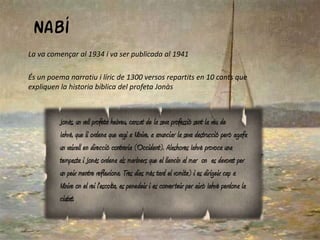 Nabí
La va començar al 1934 i va ser publicada al 1941

És un poema narratiu i líric de 1300 versos repartits en 10 cants que
expliquen la historia bíblica del profeta Jonàs



         Jonàs, un vell profeta hebreu, cansat de la seva professió sent la veu de
         Iahvè, que li ordena que vagi a Nínive, a anunciar la seva destrucció però agafa
         un vaixell en direcció contraria (Occident). Aleshores Iahvè provoca una
         tempesta i Jonàs ordena als mariners que el llencin al mar on es devorat per
         un peix mentre reflexiona. Tres dies més tard el vomita) i es dirigeix cap a
         Nínive on el rei l'escolta, es penedeix i es converteix per això Iahvè perdona la
         ciutat.
 