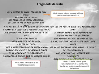 Fragments de Nabí

  -Vés a l’escat de Nínive, trasbalsa cada       Iahvè ordena a Jonàs que vagi a Nínive
                   orella                            a anunciar la seva destrucció.
           retruny per la ciutat:
    “Jo, Iahvè, sé la vostra malvestat:
    de tant de pes la meva destra s’ha
                   cansat
  i el rei baixà de son seient de pedreria -Et dol un poc de brosta; i no passares
i tombà els ulls que l’averany adolorida.                             pena
   Als quatre vents tirà sos amulets del         a fer-ho néixer no hi pujares tu
                          coll                     fou un present de la serena
              i cada auri penjoll              i una rosada matinal se n’ho va dur.
          dels costats de sa cara,           I a mi, que faig i peixo totes les coses
                i petjà sa tiara:                                    nades,
   i per a prosternar-se en nuesa animal no ha de recar-me gens Nínive, la ciutat
     rebaté son cinyell de gemmes pures,                   de tres jornades,
       es va arrencar les brodadures              amb cent vint mil infants, mal
i migpartí la túnica amb el darrer punyal                      coneixents
                                                d’on tenen la mà esquerra i la mà
                                                           Iahvè li fa veure a Jonàs que si
                                                                     dreta,
             Jonàs arriba a Nínive on el rei
                                                         lamenta la mort de la planta, Déu
                 l’escolta i es penedeix.           i amb tanta de gran destrucció
                                                       també pot sentir-ne per la pleta
                                                    i del devessallciutat.
                                                                      de la d’arments?
 