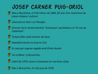 Josep Carner Puig-Oriol
Neix a Barcelona, el 9 de Febrer de 1884, fill únic d’un matrimoni de
classe mitjana i cultivat.

Llicenciat en Dret i en Filosofia.

Director de la revista literària “Catalunya”, periodista a la “la veu de
Catalunya”.

Té dues filles amb Carmen de Ossa.

Republicà durant la Guerra Civil.

Es casa per segona vegada amb Émile Noulet.

Viu a Mèxic i a Brussel·les.

L’abril de 1970, torna a Catalunya en una breu visita.

Mor a Brussel·les, el 4 de juny de 1970.
 