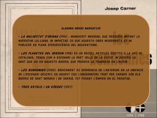 ALGUNES OBRES NARRATIVE

• La malvestat d’Oriana (1910) : manuscrit medieval que reescriu imitant la
narrativa lul·liana, va impactar ja que aquesta obra modernista es va
publicar en plena efervescència del noucentisme.

• Les planetes del verdum (1918) és un recull articles sortits a La Veu de
Catalunya. Tenen com a escenari la part vella de la ciutat. Hi descriu la
gent que viu en aquests barris, que provoca la tendresa en l'autor.

• Les bonhomies (1925): bàsicament es diferencia de l'anterior en la ubicació
de l'escenari descrit; en aquest cas l'observatori triat per Carner són els
barris de Sant Gervasi i de Sarrià, tot posant l'èmfasi en el paisatge.

• Tres estels i un ròssec (1927)
 