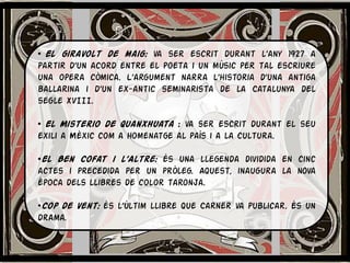 • El giravolt de maig: va ser escrit durant l’any 1927 a
partir d’un acord entre el poeta i un músic per tal escriure
una opera còmica. L’argument narra l’historia d’una antiga
ballarina i d’un ex-antic seminarista de la Catalunya del
segle XVIII.

• El Misterio de Quanxhuata : va ser escrit durant el seu
exili a Mèxic com a homenatge al país i a la cultura.

•El Ben Cofat i l’Altre: és una llegenda dividida en cinc
actes i precedida per un pròleg. Aquest, inaugura la nova
època dels llibres de color taronja.

•Cop de vent: és l’últim llibre que Carner va publicar. És un
drama.
 