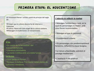 PRIMERA ETAPA: EL NOUCENTISME

Un moviment literari i artístic català de principis del segle
                                                                L'objectiu és reflectir la realitat
XX:

Creuen que la cultura clàssica ha de retornar a                • Rebutgen l'ambientació rural, en la
Catalunya.                                                      qual els personatges es troben amb
 Grècia i Roma són com origen de la cultura catalana.          unes forces incontrolables.
Rebutgen el modernisme i el romanticisme.
                                                                • Rebutgen el que és passional.

                                                                • D’ambientació urbana.
El to:
                                                                • Els personatges són predominantment
• En contra de la nerviositat i del                             femenins, reflectint la classe burgesa.
transcendentalisme.
• Literatura minimalista                                        • La natura urbanitzada, sobretot el
• La ironia s'utilitza amb una doble funció.                    paisatge mediterrani.
La forma:
• Gran perfecció formal                                         • L'exaltació d'allò artificial.
• Busquen la bellesa, l'harmonia i estan plenes de
cultismes i metàfores.
 