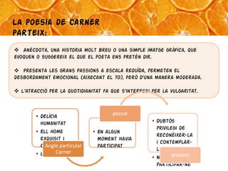La poesia de Carner
parteix:
 Anècdota, una historia molt breu o una simple imatge gràfica, que
evoquen o suggereix el que el poeta ens pretén dir.

 Presenta les grans passions a escala reduïda, permeten el
desbordament emocional (aixecant el to), però d’una manera moderada.

 L'atracció per la quotidianitat fa que s'interessi per la vulgaritat.


                                      passat
        • Delícia
          humanitat                                  • Dubtós
                                                       privilegi de
        • Ell home             • En algun
                                                       reconèixer-la
          exquisit i             moment havia
                                                       i contemplar-
          cultivatparticular
            Angle                participat
                Carner                                 la
        • Li es vedada
                                                     • No de present
                                                       participar-ne
 