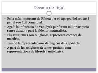 Dècada de 1630 Es la més important de Ribera per el  apogeu del seu art i per el seu èxit comercial. Agafa la influencia de Van dyck per fer un millor art pero sense deixar a part la fidelitat naturalista. Els seus temes son religiosos, representa escenes de martiris. També fa representacions de mig cos dels apòstols. A part de les religioses fa temes profans com representacions de filòsofs i mitòlogics. 
