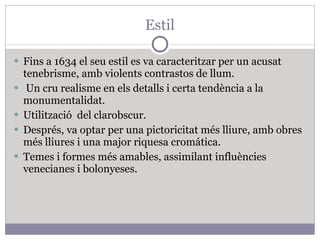 Estil Fins a 1634 el seu estil es va caracteritzar per un acusat tenebrisme, amb violents contrastos de llum. Un cru realisme en els detalls i certa tendència a la monumentalidat. Utilització  del clarobscur. Després, va optar per una pictoricitat més lliure, amb obres més lliures i una major riquesa cromática. Temes i formes més amables, assimilant influències venecianes i bolonyeses.  