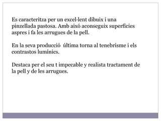 Es caracteritza per un excel·lent dibuix i una pinzellada pastosa. Amb aixó aconseguix superfícies aspres i fa les arrugues de la pell. En la seva producció  última torna al tenebrisme i els contrastos lumínics. Destaca per el seu t impecable y realista tractament de la pell y de les arrugues. 