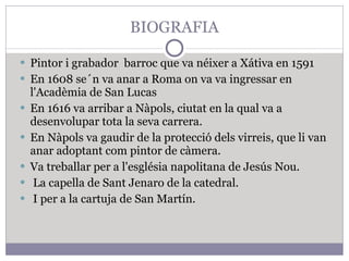 BIOGRAFIA Pintor i grabador  barroc que va néixer a Xátiva en 1591 En 1608 se´n va anar a Roma on va  va ingressar en l'Acadèmia de San Lucas En 1616 va arribar a Nàpols, ciutat en la qual va a desenvolupar tota la seva carrera. En Nàpols va gaudir de la protecció dels virreis, que li van anar adoptant com pintor de càmera. Va treballar per a l'església napolitana de Jesús Nou. La capella de Sant Jenaro de la catedral. I per a la cartuja de San Martín. 