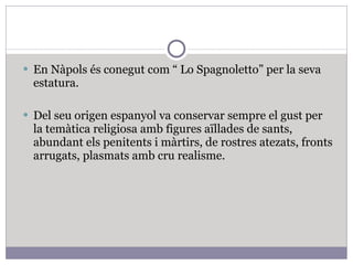 En Nàpols és conegut com “ Lo Spagnoletto” per la seva estatura. Del seu origen espanyol va conservar sempre el gust per la temàtica religiosa amb figures aïllades de sants, abundant els penitents i màrtirs, de rostres atezats, fronts arrugats, plasmats amb cru realisme. 