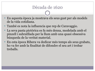 Dècada de 1620 En aquesta època ja mostrava els seus gust per als models de la vida cotidiana. També es nota la influencia que rep de Caravaggio. La seva pasta pictòrica es fa més densa, modelada amb el pinzell i subratllada per la llum amb una quasi obsessiva búsqueda de la veritat material. En esta època Ribera va dedicar més temps als seus grabats, ho va fer amb la finalitat de difondre el seu art i trobar treballs. 