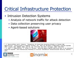 Critical Infrastructure Protection Intrusion Detection Systems  Analysis of network traffic for attack detection Data collection preserving user privacy Agent-based solutions - J. Garcia-Alfaro and G. Navarro. "Prevention of Cross-Site Scripting Attacks on Current Web Applications". Lecture Notes in Computer Science. Vol. 4804 (On the Move to Meaningful Internet Systems 2007: CoopIS, DOA, ODBASE, GADA, and IS), pp. 1770-1784, Nov 2007, Portugal. ISSN: 0302-9743. - R. Páez, J. Tomàs-Buliart, J. Forné, M. Soriano, “Securing Agents against Malicious Host in an Intrusion Detection System”, 2nd International Workshop on Critical Information Infrastructures Security (CRITIS), 2007. 
